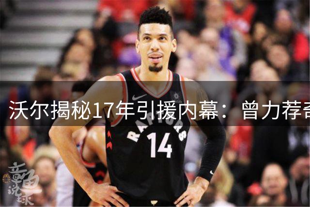 沃尔揭秘17年引援内幕：曾力荐奇才追乔治而非杜兰特